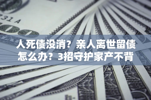 北京人死债没消？亲人离世留债怎么办？3招守护家产不背锅