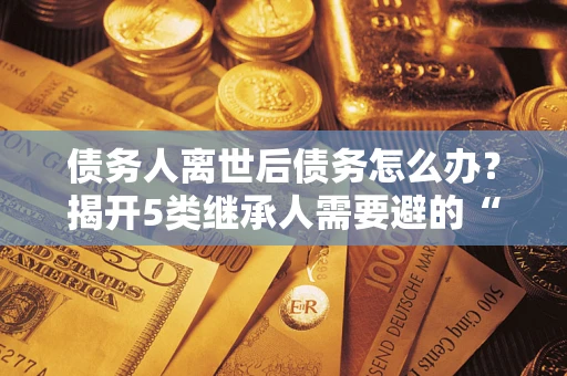 北京债务人离世后债务怎么办？揭开5类继承人需要避的“坑”
